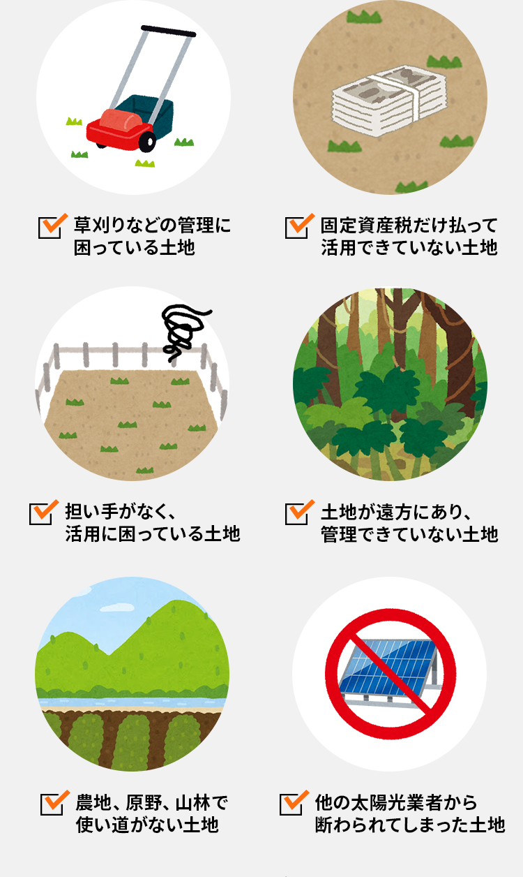 草刈りなどの管理に困っている土地　固定資産税だけ払って活用できていない土地　担い手がなく、活用に困っている土地 土地が遠方にあり、管理できていない土地　農地、原野、山林で使い道がない土地　他の太陽光業者から断わられてしまった土地