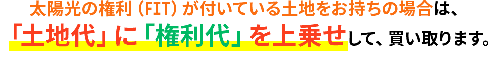 太陽光の権利（FIT）が付いている土地をお持ちの場合は、「土地代」に「権利代」を上乗せして、買い取ります。