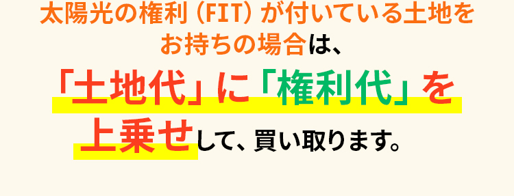 太陽光の権利（FIT）が付いている土地をお持ちの場合は、「土地代」に「権利代」を上乗せして、買い取ります。