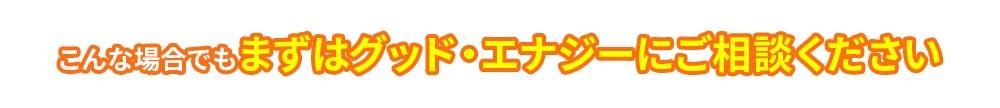 こんな場合でもまずはグッド・エナジーにご相談ください