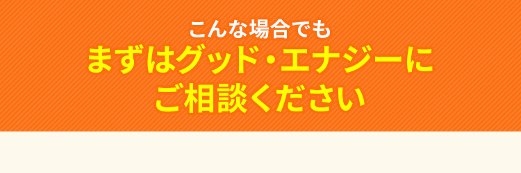 こんな場合でもまずはグッド・エナジーにご相談ください