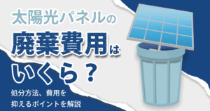太陽光パネルの廃棄費用はいくら？処分方法、費用を抑えるポイントを解説